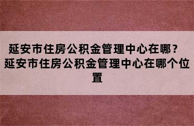 延安市住房公积金管理中心在哪？ 延安市住房公积金管理中心在哪个位置